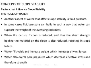 96
CONCEPTS OF SLOPE STABILITY
Factors that Influence Slope Stability
THE ROLE OF WATER
 Another aspect of water that affects slope stability is fluid pressure.
 In some cases fluid pressure can build in such a way that water can
support the weight of the overlying rock mass.
 When this occurs, friction is reduced, and thus the shear strength
holding the material on the slope is also reduced, resulting in slope
failure.
 Water fills voids and increase weight which increases driving forces
 Water also exerts pore pressures which decrease effective stress and
therefore strength
Wollo University, Ethiopia Elias A.
 