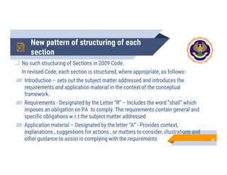 New pattern of structuring of each
section
 No such structuring of Sections in 2009 Code.
In revised Code, each section is structured, where appropriate, as follows:-
Introduction – sets out the subject matter addressed and introduces the
requirements and application material in the context of the conceptual
framework.
Requirements - Designated by the Letter “R” – Includes the word “shall” which
imposes an obligation on PA to comply. The requirements contain general and
specific obligations w.r.t the subject matter addressed
Application material – Designated by the letter “A” - Provides context,
explanations , suggestions for actions , or matters to consider, illustrations and
other guidance to assist in complying with the requirements 12
 