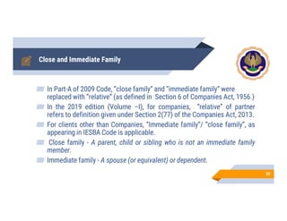Close and Immediate Family
In Part-A of 2009 Code, “close family” and “immediate family” were
replaced with “relative” (as defined in Section 6 of Companies Act, 1956.)
In the 2019 edition (Volume –I), for companies, “relative” of partner
refers to definition given under Section 2(77) of the Companies Act, 2013.
For clients other than Companies, “Immediate family”/ “close family”, as
appearing in IESBA Code is applicable.
Close family - A parent, child or sibling who is not an immediate family
member.
Immediate family - A spouse (or equivalent) or dependent.
35
 