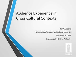 Audience Experience in
Cross Cultural Contexts
Fan Wu (Echo)
School of Performance and Cultural Industries
University of Leeds
Supervised by Dr. BenWalmsley
 