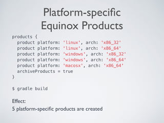 Platform-speciﬁc  
Equinox Products
products {
product platform: 'linux', arch: 'x86_32'
product platform: 'linux', arch: 'x86_64'
product platform: 'windows', arch: 'x86_32'
product platform: 'windows', arch: 'x86_64'
product platform: 'macosx', arch: 'x86_64'
archiveProducts = true
} 
 
$ gradle build 
Effect:
5 platform-speciﬁc products are created
 