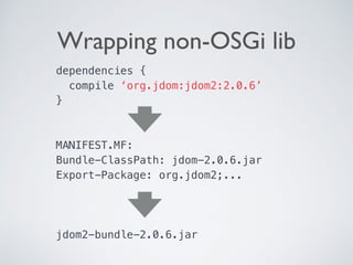Wrapping non-OSGi lib
dependencies {
compile ‘org.jdom:jdom2:2.0.6’
} 
MANIFEST.MF: 
Bundle-ClassPath: jdom-2.0.6.jar
Export-Package: org.jdom2;...
jdom2-bundle-2.0.6.jar
 