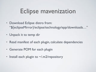 Eclipse mavenization
• Download Eclipse distro from: 
“${eclipseMirror}/eclipse/technology/epp/downloads…”
• Unpack it to temp dir
• Read manifest of each plugin, calculate dependencies
• Generate POM for each plugin
• Install each plugin to ~/.m2/repository
 