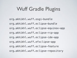 Wuff Gradle Plugins
org.akhikhl.wuff.osgi-bundle
org.akhikhl.wuff.eclipse-bundle
org.akhikhl.wuff.eclipse-equinox-app
org.akhikhl.wuff.eclipse-rcp-app
org.akhikhl.wuff.eclipse-ide-app
org.akhikhl.wuff.efxclipse-app
org.akhikhl.wuff.eclipse-feature
org.akhikhl.wuff.eclipse-repository
 