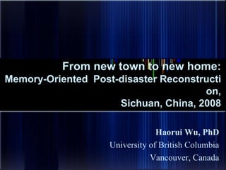 From new town to new home: 
Memory-Oriented Post-disaster Reconstructi 
on, 
Sichuan, China, 2008 
Haorui Wu, PhD 
University of British Columbia 
Vancouver, Canada 
 