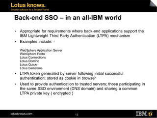 Back-end SSO – in an all-IBM world
●   Appropriate for requirements where back-end applications support the
    IBM Lightweight Third Party Authentication (LTPA) mechanism
●   Examples include: -

    WebSphere Application Server
    WebSphere Portal
    Lotus Connections
    Lotus Domino
    Lotus Quickr
    Lotus Sametime
●   LTPA token generated by server following initial successful
    authentication; stored as cookie in browser
●   Used to provide authentication to trusted servers; those participating in
    the same SSO environment (DNS domain) and sharing a common
    LTPA private key ( encrypted )




                                    15
 