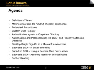 Agenda

●   Definition of Terms
●   Moving away from the “Out Of The Box” experience
●   Federated Repositories
●   Custom User Registry
●   Authentication against a Corporate Directory
●   Authorisation and Personalisation via LDAP and Property Extension
    Database
●   Desktop Single Sign-On in a Microsoft environment
●   Back-end SSO – in an all-IBM world
●   Back-End SSO – Using a Reverse Web Proxy server
●   Back-end SSO – Asserting identity in an open world
●   Further Reading



                                  2
 
