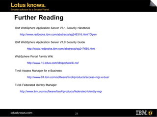 Further Reading
IBM WebSphere Application Server V6.1 Security Handbook

   http://www.redbooks.ibm.com/abstracts/sg246316.html?Open

IBM WebSphere Application Server V7.0 Security Guide

         http://www.redbooks.ibm.com/abstracts/sg247660.html

WebSphere Portal Family Wiki

         http://www-10.lotus.com/ldd/portalwiki.nsf

Tivoli Access Manager for e-Business

         http://www-01.ibm.com/software/tivoli/products/access-mgr-e-bus/

Tivoli Federated Identity Manager

   http://www.ibm.com/software/tivoli/products/federated-identity-mgr




                                                21
 