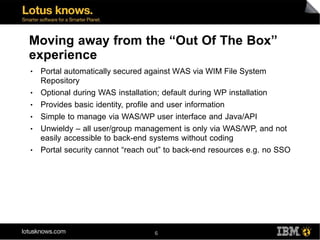 Moving away from the “Out Of The Box”
experience
●   Portal automatically secured against WAS via WIM File System
    Repository
●   Optional during WAS installation; default during WP installation
●   Provides basic identity, profile and user information
●   Simple to manage via WAS/WP user interface and Java/API
●   Unwieldy – all user/group management is only via WAS/WP, and not
    easily accessible to back-end systems without coding
●   Portal security cannot “reach out” to back-end resources e.g. no SSO




                                   6
 