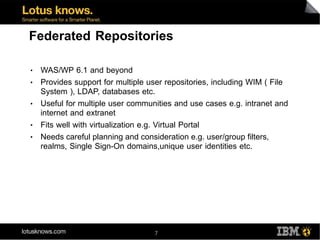Federated Repositories

●   WAS/WP 6.1 and beyond
●   Provides support for multiple user repositories, including WIM ( File
    System ), LDAP, databases etc.
●   Useful for multiple user communities and use cases e.g. intranet and
    internet and extranet
●   Fits well with virtualization e.g. Virtual Portal
●   Needs careful planning and consideration e.g. user/group filters,
    realms, Single Sign-On domains,unique user identities etc.




                                   7
 