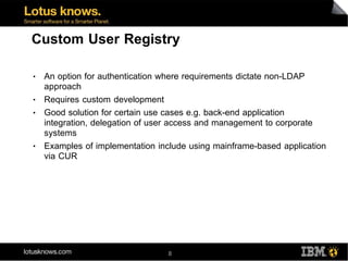 Custom User Registry

●   An option for authentication where requirements dictate non-LDAP
    approach
●   Requires custom development
●   Good solution for certain use cases e.g. back-end application
    integration, delegation of user access and management to corporate
    systems
●   Examples of implementation include using mainframe-based application
    via CUR




                                 8
 