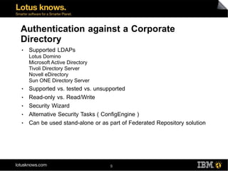 Authentication against a Corporate
Directory
●   Supported LDAPs
    Lotus Domino
    Microsoft Active Directory
    Tivoli Directory Server
    Novell eDirectory
    Sun ONE Directory Server
●   Supported vs. tested vs. unsupported
●   Read-only vs. Read/Write
●   Security Wizard
●   Alternative Security Tasks ( ConfigEngine )
●   Can be used stand-alone or as part of Federated Repository solution




                                  9
 