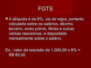 FGTSFGTS
 A alíquota é de 8%, via de regra, portantoA alíquota é de 8%, via de regra, portanto
calculada sobre os salários, décimocalculada sobre os salários, décimo
terceiro, aviso prévio, férias e outrasterceiro, aviso prévio, férias e outras
verbas rescisórias; e depositadoverbas rescisórias; e depositado
mensalmente sobre o salário.mensalmente sobre o salário.
Ex.: valor da rescisão de 1.000,00 x 8% =Ex.: valor da rescisão de 1.000,00 x 8% =
R$ 80,00R$ 80,00
 