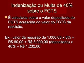 Indenização ou Multa de 40%Indenização ou Multa de 40%
sobre o FGTSsobre o FGTS
 É calculada sobre o valor depositado doÉ calculada sobre o valor depositado do
FGTS acrescida do valor do FGTS daFGTS acrescida do valor do FGTS da
rescisão.rescisão.
Ex.: valor da rescisão de 1.000,00 x 8% =Ex.: valor da rescisão de 1.000,00 x 8% =
R$ 80,00 + R$ 3.000,00 (depositado) xR$ 80,00 + R$ 3.000,00 (depositado) x
40% = R$ 1.232,0040% = R$ 1.232,00
 