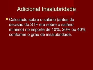 Adicional InsalubridadeAdicional Insalubridade
 Calculado sobre o salário (antes daCalculado sobre o salário (antes da
decisão do STF era sobre o saláriodecisão do STF era sobre o salário
mínimo) no importe de 10%, 20% ou 40%mínimo) no importe de 10%, 20% ou 40%
conforme o grau de insalubridade.conforme o grau de insalubridade.
 