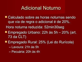 Adicional NoturnoAdicional Noturno
 Calculado sobre as horas noturnas sendoCalculado sobre as horas noturnas sendo
que via de regra o adicional é de 20%.que via de regra o adicional é de 20%.
Hora noturna reduzida: 52min30segHora noturna reduzida: 52min30seg
 Empregado Urbano: 22h às 5h – 20% (art.Empregado Urbano: 22h às 5h – 20% (art.
73 da CLT)73 da CLT)
 Empregado Rural: 25% (Lei do Rurícola)Empregado Rural: 25% (Lei do Rurícola)
– Lavoura: 21h às 5hLavoura: 21h às 5h
– Pecuária: 20h às 4hPecuária: 20h às 4h
 