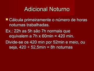 Adicional NoturnoAdicional Noturno
 Cálcula primeiramente o número de horasCálcula primeiramente o número de horas
noturnas trabalhadas.noturnas trabalhadas.
Ex.: 22h as 5h são 7h normais queEx.: 22h as 5h são 7h normais que
equivalem a 7h x 60min = 420 min.equivalem a 7h x 60min = 420 min.
Divide-se os 420 min por 52min e meio, ouDivide-se os 420 min por 52min e meio, ou
seja, 420seja, 420 ÷ 52,5min = 8h noturnas÷ 52,5min = 8h noturnas
 