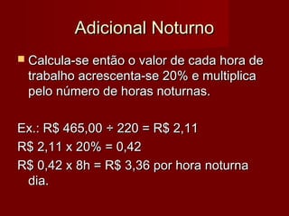 Adicional NoturnoAdicional Noturno
 Calcula-se então o valor de cada hora deCalcula-se então o valor de cada hora de
trabalho acrescenta-se 20% e multiplicatrabalho acrescenta-se 20% e multiplica
pelo número de horas noturnas.pelo número de horas noturnas.
Ex.: R$ 465,00Ex.: R$ 465,00 ÷ 220 = R$ 2,11÷ 220 = R$ 2,11
R$ 2,11 x 20% = 0,42R$ 2,11 x 20% = 0,42
R$ 0,42 x 8h = R$ 3,36 por hora noturnaR$ 0,42 x 8h = R$ 3,36 por hora noturna
dia.dia.
 