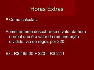 Horas ExtrasHoras Extras
 Como calcular:Como calcular:
Primeiramente descobre-se o valor da horaPrimeiramente descobre-se o valor da hora
normal que é o valor da remuneraçãonormal que é o valor da remuneração
dividido, via de regra, por 220.dividido, via de regra, por 220.
Ex.: R$ 465,00Ex.: R$ 465,00 ÷ 220 = R$ 2,11÷ 220 = R$ 2,11
 