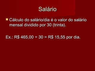 SalárioSalário
 Cálculo do salário/dia é o valor do salárioCálculo do salário/dia é o valor do salário
mensal dividido por 30 (trinta).mensal dividido por 30 (trinta).
Ex.: R$ 465,00Ex.: R$ 465,00 ÷ 30 = R$ 15,55 por dia.÷ 30 = R$ 15,55 por dia.
 