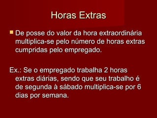 Horas ExtrasHoras Extras
 De posse do valor da hora extraordináriaDe posse do valor da hora extraordinária
multiplica-se pelo número de horas extrasmultiplica-se pelo número de horas extras
cumpridas pelo empregado.cumpridas pelo empregado.
Ex.: Se o empregado trabalha 2 horasEx.: Se o empregado trabalha 2 horas
extras diárias, sendo que seu trabalho éextras diárias, sendo que seu trabalho é
de segunda à sábado multiplica-se por 6de segunda à sábado multiplica-se por 6
dias por semana.dias por semana.
 