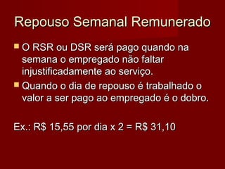 Repouso Semanal RemuneradoRepouso Semanal Remunerado
 O RSR ou DSR será pago quando naO RSR ou DSR será pago quando na
semana o empregado não faltarsemana o empregado não faltar
injustificadamente ao serviço.injustificadamente ao serviço.
 Quando o dia de repouso é trabalhado oQuando o dia de repouso é trabalhado o
valor a ser pago ao empregado é o dobro.valor a ser pago ao empregado é o dobro.
Ex.: R$ 15,55 por dia x 2 = R$ 31,10Ex.: R$ 15,55 por dia x 2 = R$ 31,10
 