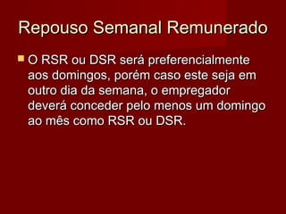 Repouso Semanal RemuneradoRepouso Semanal Remunerado
 O RSR ou DSR será preferencialmenteO RSR ou DSR será preferencialmente
aos domingos, porém caso este seja emaos domingos, porém caso este seja em
outro dia da semana, o empregadoroutro dia da semana, o empregador
deverá conceder pelo menos um domingodeverá conceder pelo menos um domingo
ao mês como RSR ou DSR.ao mês como RSR ou DSR.
 