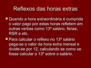Reflexos das horas extrasReflexos das horas extras
 Quando a hora extraordinária é cumpridaQuando a hora extraordinária é cumprida
o valor pago por estas horas refletem emo valor pago por estas horas refletem em
outras verbas como 13º salário, férias,outras verbas como 13º salário, férias,
RSR e etc.RSR e etc.
 Para calcular o reflexo no 13º salárioPara calcular o reflexo no 13º salário
pega-se o valor da hora extra mensal epega-se o valor da hora extra mensal e
divide-se por 12, calculando se como sedivide-se por 12, calculando se como se
fosse calcular o 13º sobre o salário.fosse calcular o 13º sobre o salário.
 