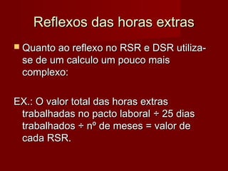 Reflexos das horas extrasReflexos das horas extras
 Quanto ao reflexo no RSR e DSR utiliza-Quanto ao reflexo no RSR e DSR utiliza-
se de um calculo um pouco maisse de um calculo um pouco mais
complexo:complexo:
EX.: O valor total das horas extrasEX.: O valor total das horas extras
trabalhadas no pacto laboraltrabalhadas no pacto laboral ÷ 25 dias÷ 25 dias
trabalhados ÷ nº de meses = valor detrabalhados ÷ nº de meses = valor de
cada RSR.cada RSR.
 