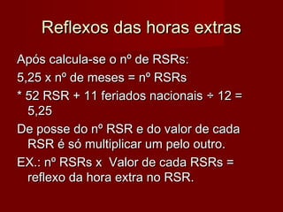 Reflexos das horas extrasReflexos das horas extras
Após calcula-se o nº de RSRs:Após calcula-se o nº de RSRs:
5,25 x nº de meses = nº RSRs5,25 x nº de meses = nº RSRs
* 52 RSR + 11 feriados nacionais* 52 RSR + 11 feriados nacionais ÷ 12 =÷ 12 =
5,255,25
De posse do nº RSR e do valor de cadaDe posse do nº RSR e do valor de cada
RSR é só multiplicar um pelo outro.RSR é só multiplicar um pelo outro.
EX.: nº RSRs x Valor de cada RSRs =EX.: nº RSRs x Valor de cada RSRs =
reflexo da hora extra no RSR.reflexo da hora extra no RSR.
 