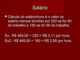 SalárioSalário
 Cálculo do salário/hora é o valor doCálculo do salário/hora é o valor do
salário mensal dividido por 220 se for 8hsalário mensal dividido por 220 se for 8h
de trabalho e 180 se for 6h de trabalho.de trabalho e 180 se for 6h de trabalho.
Ex.: R$ 465,00Ex.: R$ 465,00 ÷ 220 = R$ 2,11 por hora.÷ 220 = R$ 2,11 por hora.
Ex2.: R$ 465,00 ÷ 180 = R$ 2,58 por hora.Ex2.: R$ 465,00 ÷ 180 = R$ 2,58 por hora.
 