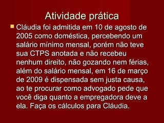 Atividade práticaAtividade prática
 Cláudia foi admitida em 10 de agosto deCláudia foi admitida em 10 de agosto de
2005 como doméstica, percebendo um2005 como doméstica, percebendo um
salário mínimo mensal, porém não tevesalário mínimo mensal, porém não teve
sua CTPS anotada e não recebeusua CTPS anotada e não recebeu
nenhum direito, não gozando nem férias,nenhum direito, não gozando nem férias,
além do salário mensal, em 16 de marçoalém do salário mensal, em 16 de março
de 2009 é dispensada sem justa causa,de 2009 é dispensada sem justa causa,
ao te procurar como advogado pede queao te procurar como advogado pede que
você diga quanto a empregadora deve avocê diga quanto a empregadora deve a
ela. Faça os cálculos para Cláudia.ela. Faça os cálculos para Cláudia.
 