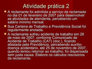 Atividade prática 2Atividade prática 2
 A reclamante foi admitida a serviço da reclamadaA reclamante foi admitida a serviço da reclamada
no dia 01 de fevereiro de 2007 para desenvolverno dia 01 de fevereiro de 2007 para desenvolver
as atividades de atendente, percebendo umas atividades de atendente, percebendo um
salário mínimo mensal.salário mínimo mensal.
 Sua Carteira de Trabalho e Previdência Social foiSua Carteira de Trabalho e Previdência Social foi
regularmente anotada.regularmente anotada.
 A reclamante sofreu acidente de trabalho em 26A reclamante sofreu acidente de trabalho em 26
de maio de 2007, conforme Comunicado dede maio de 2007, conforme Comunicado de
Acidente de Trabalho (CAT) (doc.), ficandoAcidente de Trabalho (CAT) (doc.), ficando
afastada pela Previdência, percebendo auxílio-afastada pela Previdência, percebendo auxílio-
doença acidentário, até 25 de novembro de 2007,doença acidentário, até 25 de novembro de 2007,
quando tentou retornar ao trabalho, foi dispensadaquando tentou retornar ao trabalho, foi dispensada
sem justa causa. Elabore os cálculos rescisóriossem justa causa. Elabore os cálculos rescisórios
da reclamante.da reclamante.
 