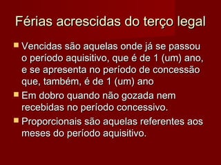 Férias acrescidas do terço legalFérias acrescidas do terço legal
 Vencidas são aquelas onde já se passouVencidas são aquelas onde já se passou
o período aquisitivo, que é de 1 (um) ano,o período aquisitivo, que é de 1 (um) ano,
e se apresenta no período de concessãoe se apresenta no período de concessão
que, também, é de 1 (um) anoque, também, é de 1 (um) ano
 Em dobro quando não gozada nemEm dobro quando não gozada nem
recebidas no período concessivo.recebidas no período concessivo.
 Proporcionais são aquelas referentes aosProporcionais são aquelas referentes aos
meses do período aquisitivo.meses do período aquisitivo.
 