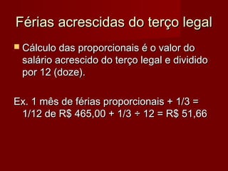 Férias acrescidas do terço legalFérias acrescidas do terço legal
 Cálculo das proporcionais é o valor doCálculo das proporcionais é o valor do
salário acrescido do terço legal e divididosalário acrescido do terço legal e dividido
por 12 (doze).por 12 (doze).
Ex. 1 mês de férias proporcionais + 1/3 =Ex. 1 mês de férias proporcionais + 1/3 =
1/12 de R$ 465,00 + 1/31/12 de R$ 465,00 + 1/3 ÷ 12 = R$ 51,66÷ 12 = R$ 51,66
 