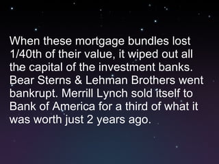 When these mortgage bundles lost 1/40th of their value, it wiped out all the capital of the investment banks. Bear Sterns & Lehman Brothers went bankrupt. Merrill Lynch sold itself to Bank of America for a third of what it was worth just 2 years ago. 