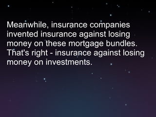 Meanwhile, insurance companies invented insurance against losing money on these mortgage bundles. That's right - insurance against losing money on investments.  