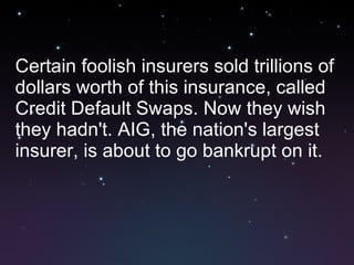 Certain foolish insurers sold trillions of dollars worth of this insurance, called Credit Default Swaps. Now they wish they hadn't. AIG, the nation's largest insurer, is about to go bankrupt on it. 