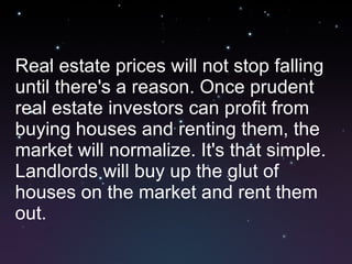 Real estate prices will not stop falling until there's a reason. Once prudent real estate investors can profit from buying houses and renting them, the market will normalize. It's that simple. Landlords will buy up the glut of houses on the market and rent them out. 