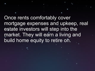Once rents comfortably cover mortgage expenses and upkeep, real estate investors will step into the market. They will earn a living and build home equity to retire on. 