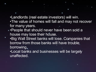 Landlords (real estate investors) will win.  The value of homes will fall and may not recover for many years.  People that should never have been sold a house may lose their house. Big Wall Street banks will lose. Companies that borrow from those banks will have trouble borrowing.  Local banks and businesses will be largely unaffected.  