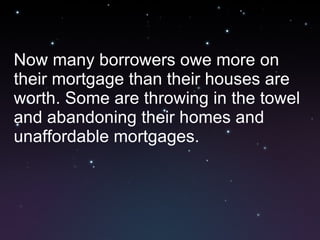 Now many borrowers owe more on their mortgage than their houses are worth. Some are throwing in the towel and abandoning their homes and unaffordable mortgages. 