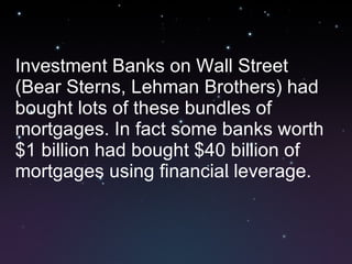 Investment Banks on Wall Street (Bear Sterns, Lehman Brothers) had bought lots of these bundles of mortgages. In fact some banks worth $1 billion had bought $40 billion of mortgages using financial leverage. 