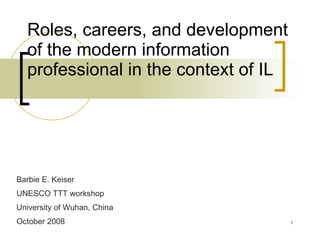 Roles, careers, and development of the modern information professional in the context of IL Barbie E. Keiser UNESCO TTT workshop University of Wuhan, China October 2008 