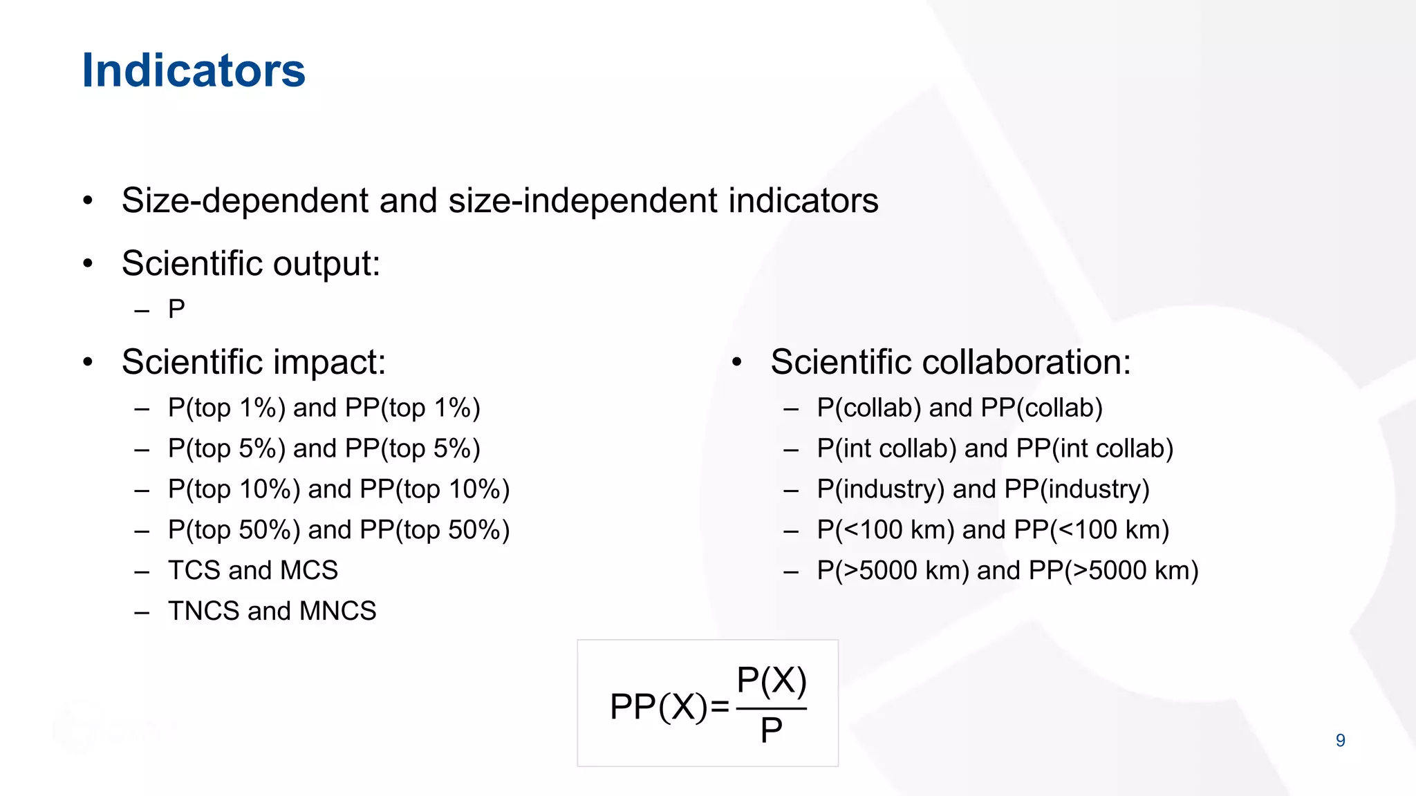 Indicators
• Size-dependent and size-independent indicators
• Scientific output:
– P
9
• Scientific impact:
– P(top 1%) and PP(top 1%)
– P(top 5%) and PP(top 5%)
– P(top 10%) and PP(top 10%)
– P(top 50%) and PP(top 50%)
– TCS and MCS
– TNCS and MNCS
• Scientific collaboration:
– P(collab) and PP(collab)
– P(int collab) and PP(int collab)
– P(industry) and PP(industry)
– P(<100 km) and PP(<100 km)
– P(>5000 km) and PP(>5000 km)
PP X =
P(X)
P
 
