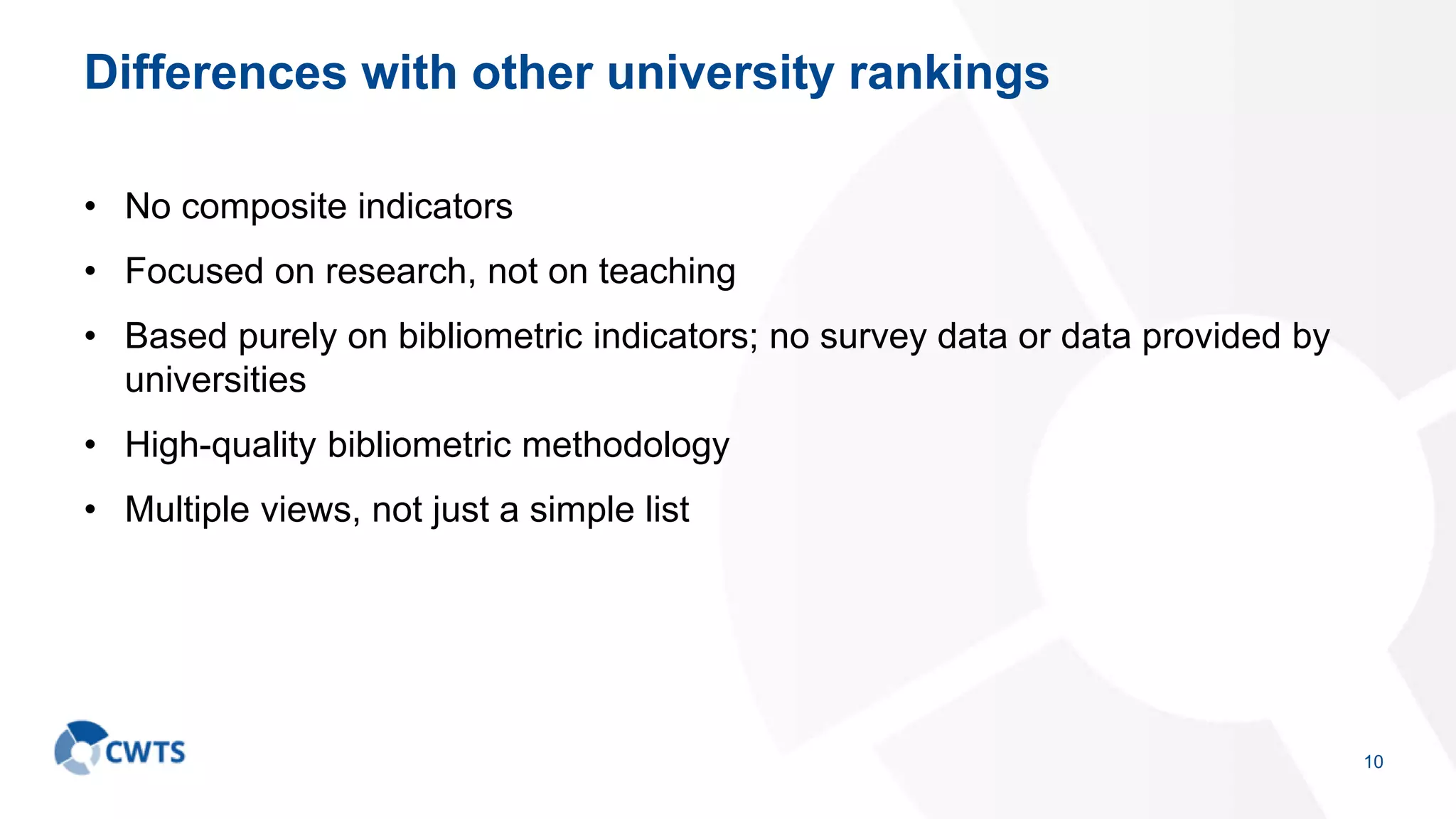 Differences with other university rankings
• No composite indicators
• Focused on research, not on teaching
• Based purely on bibliometric indicators; no survey data or data provided by
universities
• High-quality bibliometric methodology
• Multiple views, not just a simple list
10
 