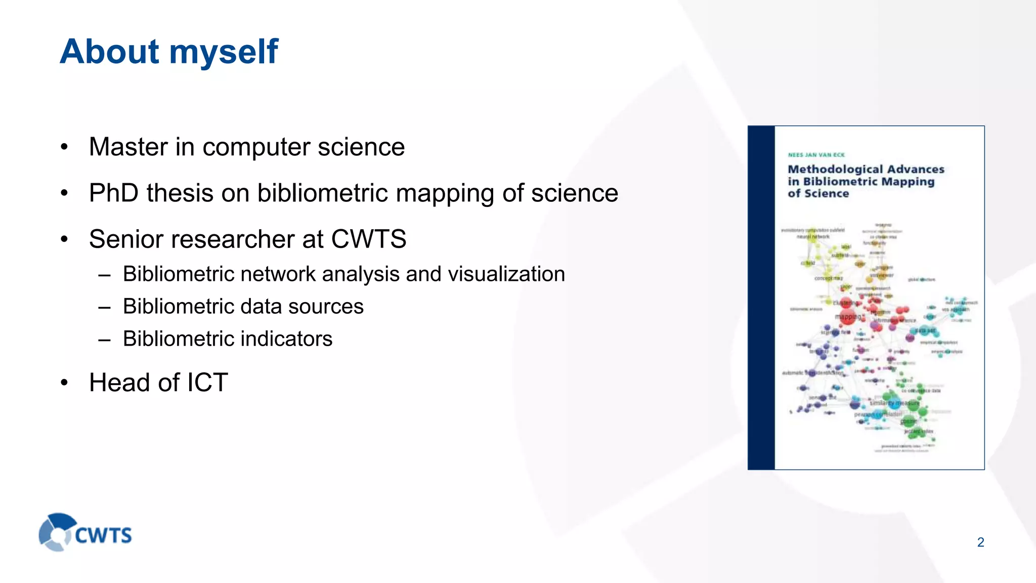 About myself
• Master in computer science
• PhD thesis on bibliometric mapping of science
• Senior researcher at CWTS
– Bibliometric network analysis and visualization
– Bibliometric data sources
– Bibliometric indicators
• Head of ICT
2
 