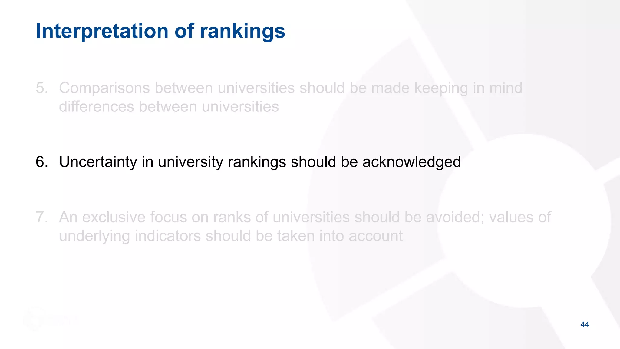Interpretation of rankings
5. Comparisons between universities should be made keeping in mind
differences between universities
6. Uncertainty in university rankings should be acknowledged
7. An exclusive focus on ranks of universities should be avoided; values of
underlying indicators should be taken into account
44
 