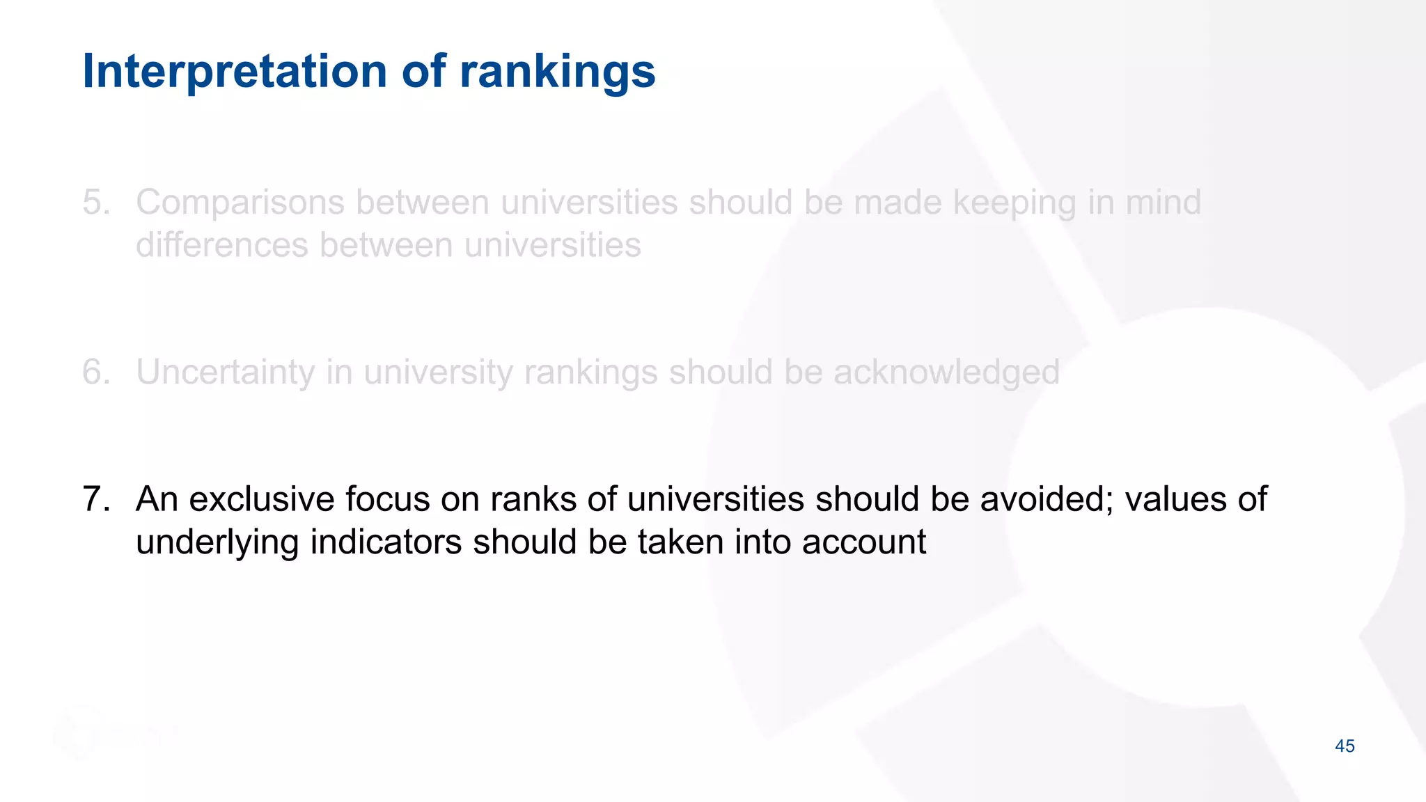 Interpretation of rankings
5. Comparisons between universities should be made keeping in mind
differences between universities
6. Uncertainty in university rankings should be acknowledged
7. An exclusive focus on ranks of universities should be avoided; values of
underlying indicators should be taken into account
45
 