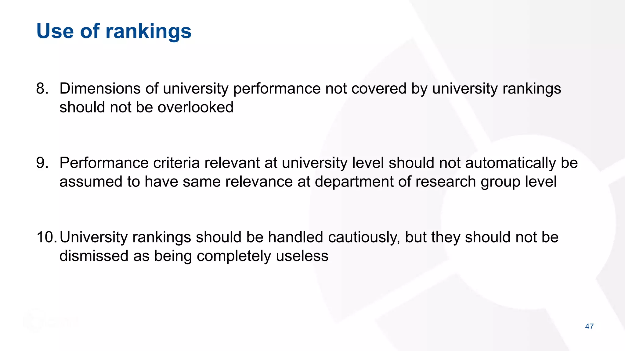 Use of rankings
8. Dimensions of university performance not covered by university rankings
should not be overlooked
9. Performance criteria relevant at university level should not automatically be
assumed to have same relevance at department of research group level
10.University rankings should be handled cautiously, but they should not be
dismissed as being completely useless
47
 